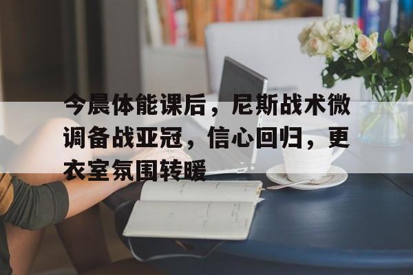 爱游戏-今晨体能课后，尼斯战术微调备战亚冠，信心回归，更衣室氛围转暖的简单介绍