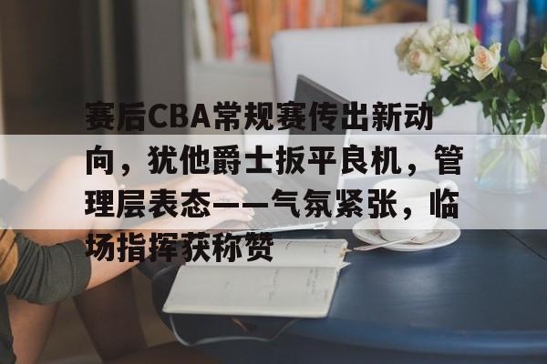 包含赛后CBA常规赛传出新动向，犹他爵士扳平良机，管理层表态——气氛紧张，临场指挥获称赞的词条